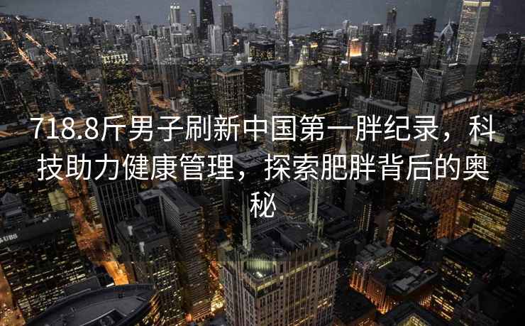 718.8斤男子刷新中國第一胖紀(jì)錄，科技助力健康管理，探索肥胖背后的奧秘