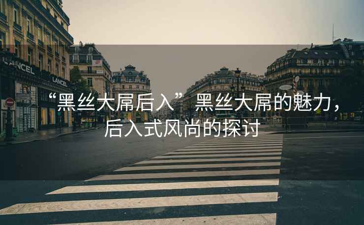 “黑絲大屌后入”黑絲大屌的魅力，后入式風(fēng)尚的探討