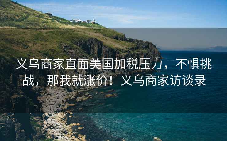 義烏商家直面美國(guó)加稅壓力，不懼挑戰(zhàn)，那我就漲價(jià)！義烏商家訪談錄