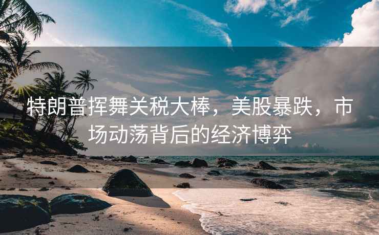 特朗普揮舞關(guān)稅大棒，美股暴跌，市場動蕩背后的經(jīng)濟博弈