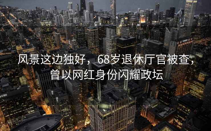 風景這邊獨好，68歲退休廳官被查，曾以網(wǎng)紅身份閃耀政壇