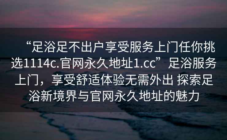 “足浴足不出戶享受服務(wù)上門任你挑選1114c.官網(wǎng)永久地址1.cc”足浴服務(wù)上門，享受舒適體驗無需外出 探索足浴新境界與官網(wǎng)永久地址的魅力