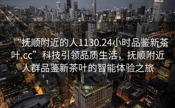 “撫順附近的人1130.24小時品鑒新茶葉.cc”科技引領(lǐng)品質(zhì)生活，撫順附近人群品鑒新茶葉的智能體驗之旅