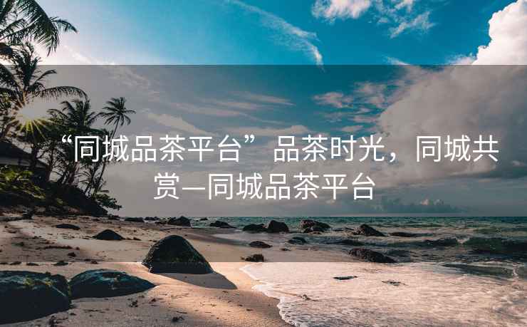 “同城品茶平臺”品茶時光，同城共賞—同城品茶平臺
