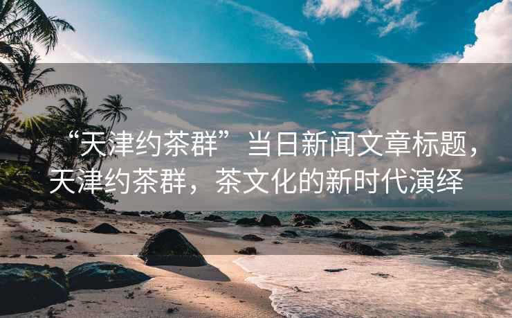 “天津約茶群”當(dāng)日新聞文章標(biāo)題，天津約茶群，茶文化的新時(shí)代演繹