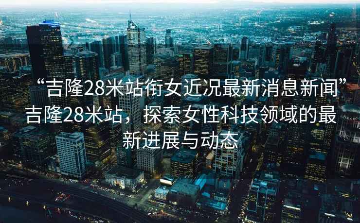 “吉隆28米站銜女近況最新消息新聞”吉隆28米站，探索女性科技領(lǐng)域的最新進(jìn)展與動(dòng)態(tài)