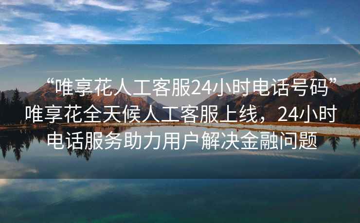 “唯享花人工客服24小時(shí)電話(huà)號(hào)碼”唯享花全天候人工客服上線(xiàn)，24小時(shí)電話(huà)服務(wù)助力用戶(hù)解決金融問(wèn)題