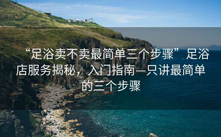 “足浴賣不賣最簡單三個步驟”足浴店服務(wù)揭秘，入門指南—只講最簡單的三個步驟