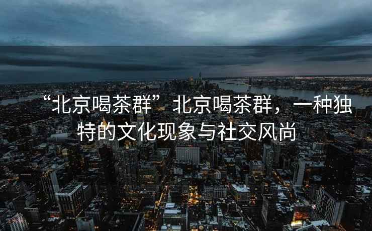 “北京喝茶群”北京喝茶群，一種獨特的文化現(xiàn)象與社交風(fēng)尚