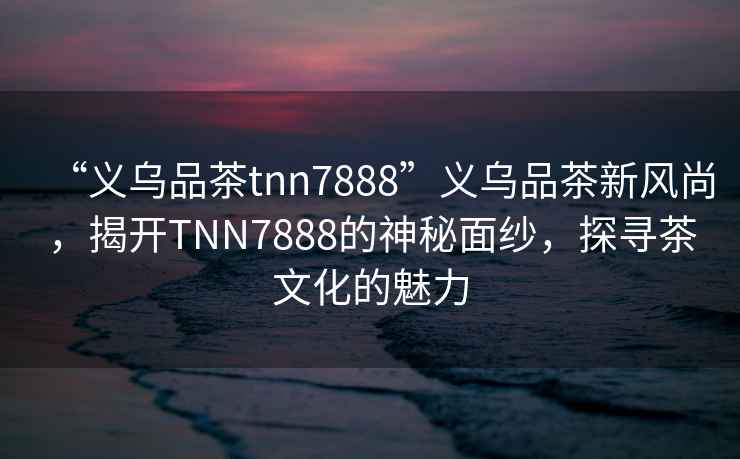 “義烏品茶tnn7888”義烏品茶新風(fēng)尚，揭開TNN7888的神秘面紗，探尋茶文化的魅力