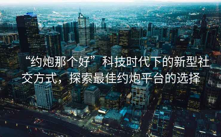 “約炮那個(gè)好”科技時(shí)代下的新型社交方式，探索最佳約炮平臺(tái)的選擇