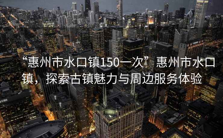 “惠州市水口鎮(zhèn)150一次”惠州市水口鎮(zhèn)，探索古鎮(zhèn)魅力與周邊服務(wù)體驗(yàn)