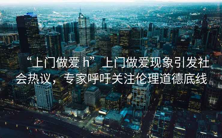 “上門做愛 h”上門做愛現(xiàn)象引發(fā)社會(huì)熱議，專家呼吁關(guān)注倫理道德底線