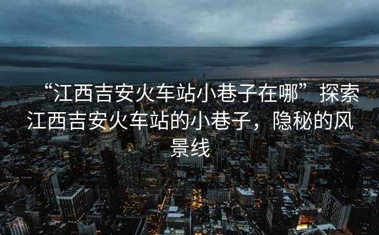 “江西吉安火車站小巷子在哪”探索江西吉安火車站的小巷子，隱秘的風(fēng)景線