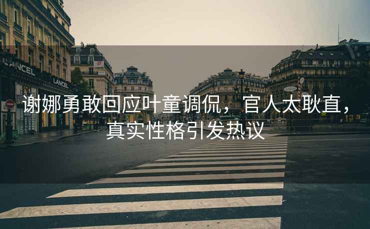 謝娜勇敢回應(yīng)葉童調(diào)侃，官人太耿直，真實(shí)性格引發(fā)熱議