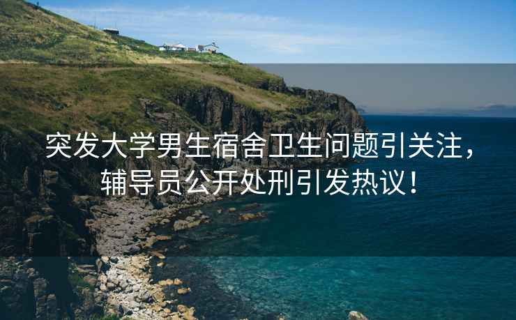 突發(fā)大學(xué)男生宿舍衛(wèi)生問(wèn)題引關(guān)注，輔導(dǎo)員公開(kāi)處刑引發(fā)熱議！