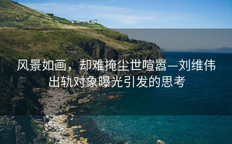 風景如畫，卻難掩塵世喧囂—劉維偉出軌對象曝光引發(fā)的思考