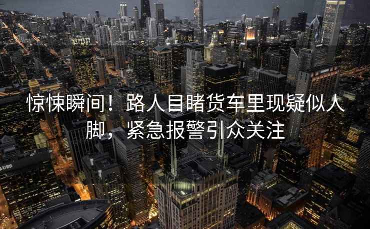 驚悚瞬間！路人目睹貨車?yán)铿F(xiàn)疑似人腳，緊急報(bào)警引眾關(guān)注