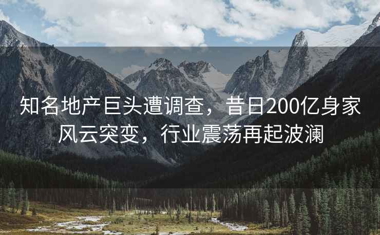 知名地產(chǎn)巨頭遭調(diào)查，昔日200億身家風(fēng)云突變，行業(yè)震蕩再起波瀾