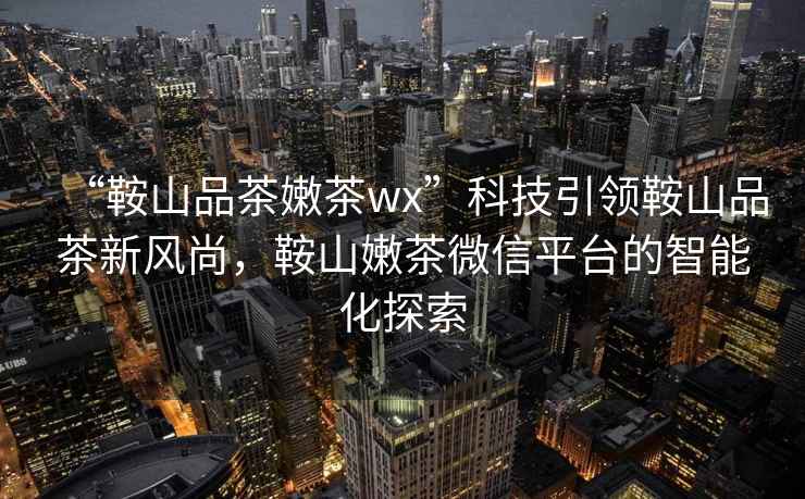 “鞍山品茶嫩茶wx”科技引領(lǐng)鞍山品茶新風尚，鞍山嫩茶微信平臺的智能化探索