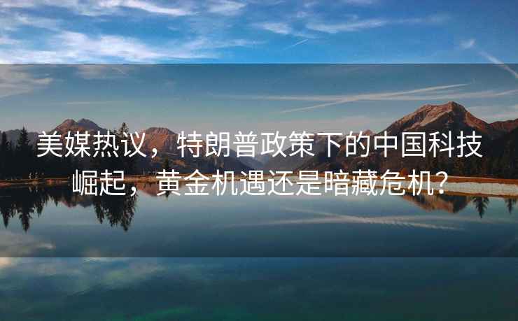 美媒熱議，特朗普政策下的中國科技崛起，黃金機(jī)遇還是暗藏危機(jī)？