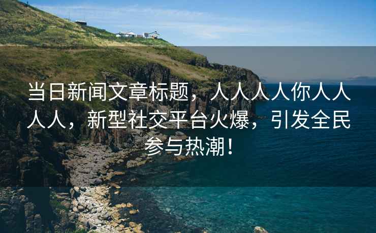 當(dāng)日新聞文章標(biāo)題，人人人人你人人人人，新型社交平臺(tái)火爆，引發(fā)全民參與熱潮！