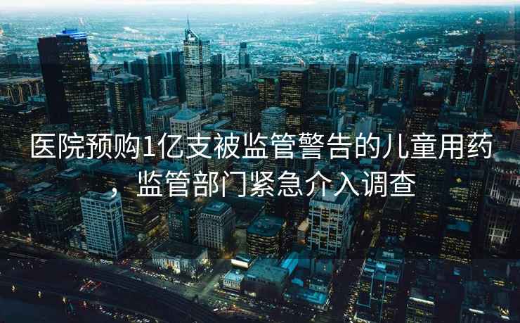 醫(yī)院預(yù)購1億支被監(jiān)管警告的兒童用藥，監(jiān)管部門緊急介入調(diào)查