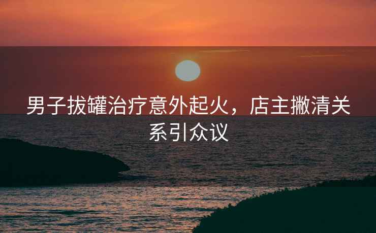 男子拔罐治療意外起火，店主撇清關(guān)系引眾議