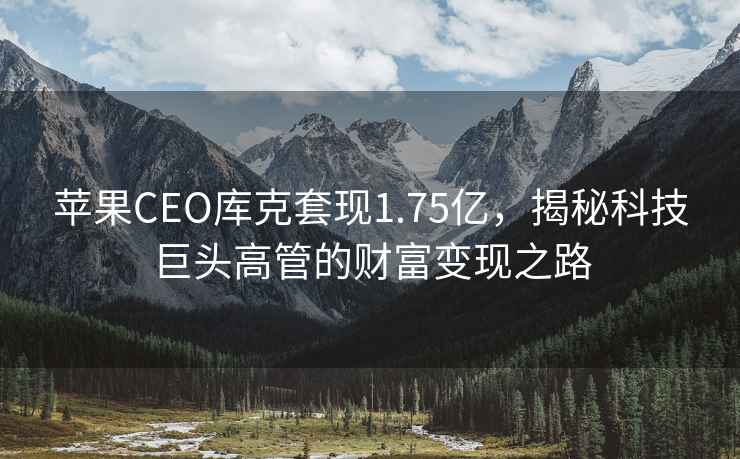 蘋果CEO庫克套現(xiàn)1.75億，揭秘科技巨頭高管的財富變現(xiàn)之路