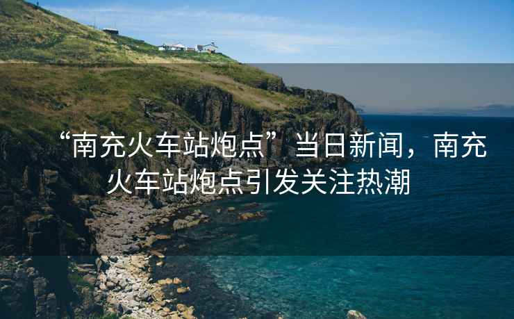 “南充火車站炮點”當日新聞，南充火車站炮點引發(fā)關(guān)注熱潮