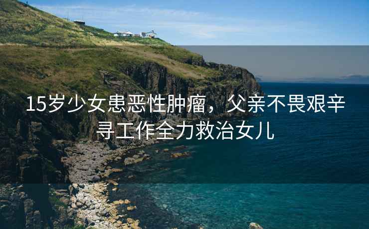15歲少女患惡性腫瘤，父親不畏艱辛尋工作全力救治女兒