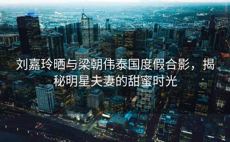 劉嘉玲曬與梁朝偉泰國度假合影，揭秘明星夫妻的甜蜜時光