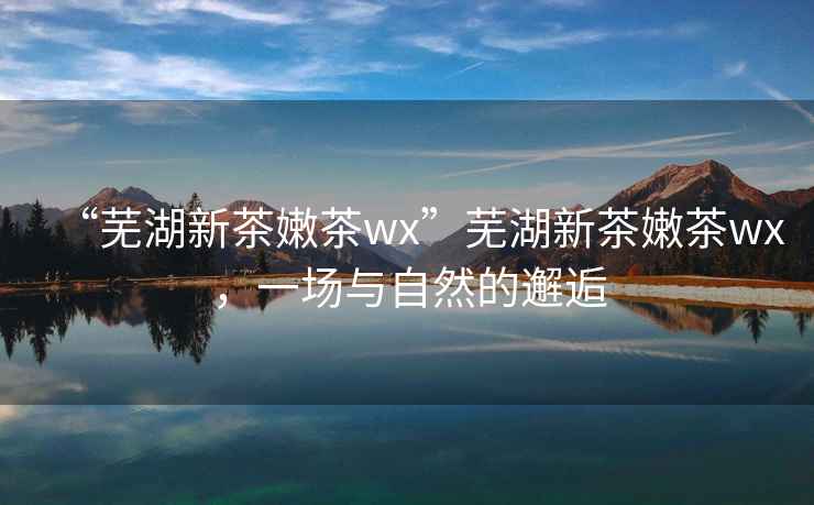 “蕪湖新茶嫩茶wx”蕪湖新茶嫩茶wx，一場與自然的邂逅
