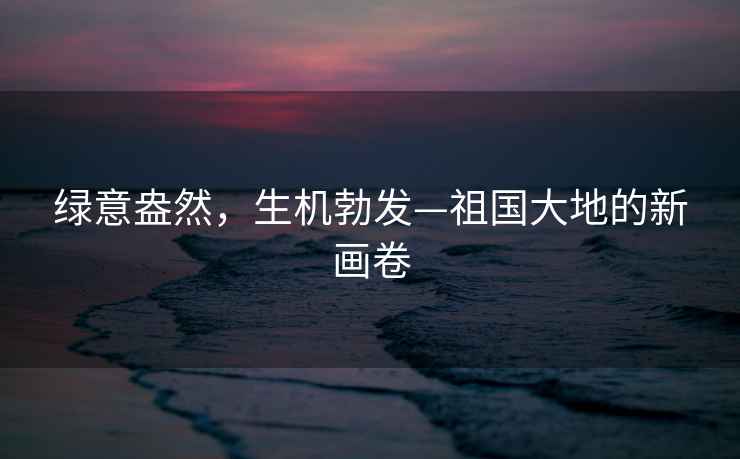 綠意盎然，生機(jī)勃發(fā)—祖國(guó)大地的新畫卷