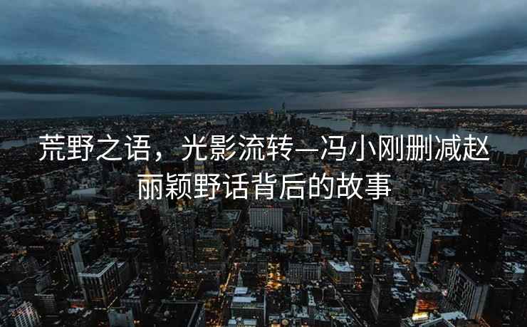 荒野之語，光影流轉(zhuǎn)—馮小剛刪減趙麗穎野話背后的故事