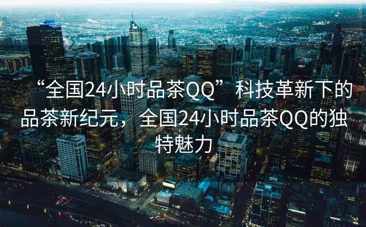 “全國(guó)24小時(shí)品茶QQ”科技革新下的品茶新紀(jì)元，全國(guó)24小時(shí)品茶QQ的獨(dú)特魅力
