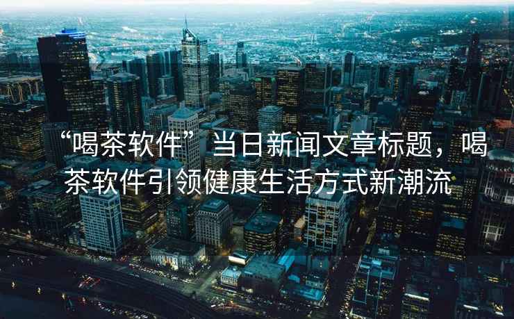 “喝茶軟件”當(dāng)日新聞文章標(biāo)題，喝茶軟件引領(lǐng)健康生活方式新潮流