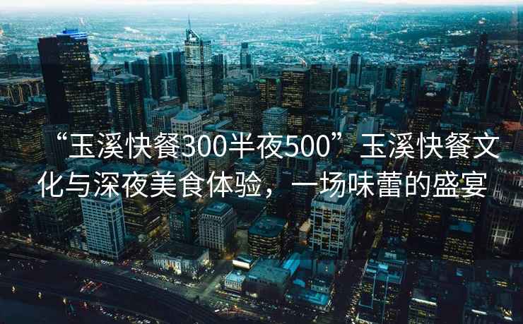 “玉溪快餐300半夜500”玉溪快餐文化與深夜美食體驗，一場味蕾的盛宴