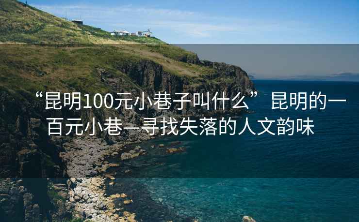 “昆明100元小巷子叫什么”昆明的一百元小巷—尋找失落的人文韻味