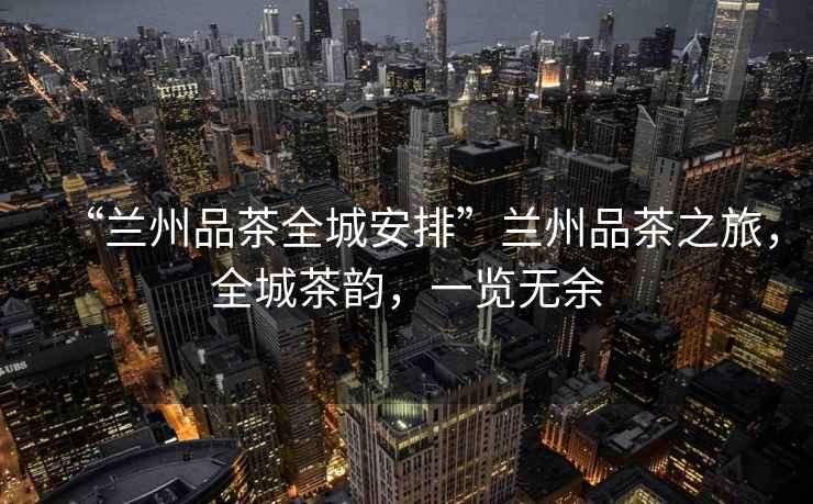 “蘭州品茶全城安排”蘭州品茶之旅，全城茶韻，一覽無余
