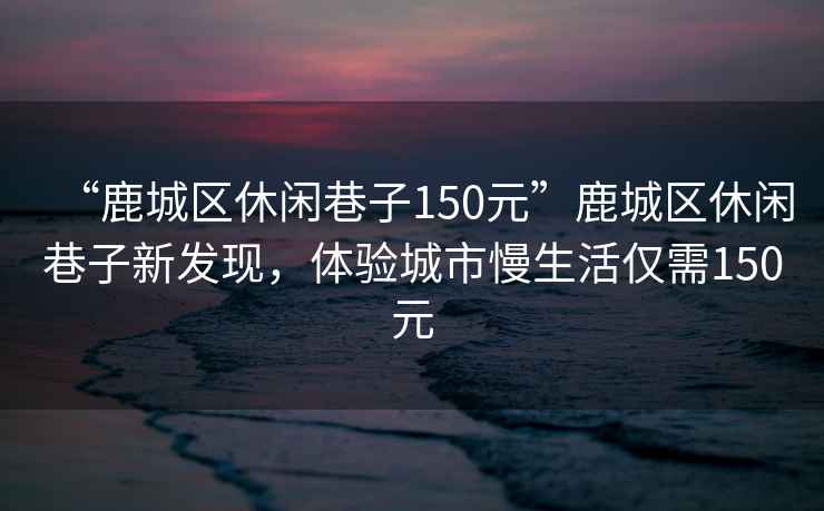 “鹿城區(qū)休閑巷子150元”鹿城區(qū)休閑巷子新發(fā)現(xiàn)，體驗城市慢生活僅需150元