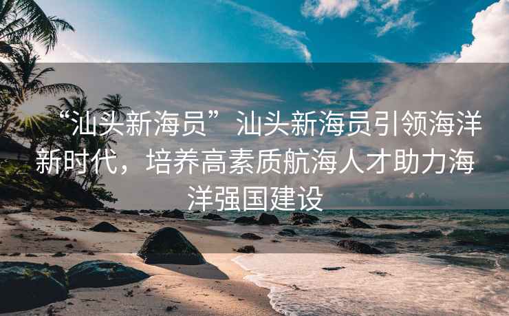 “汕頭新海員”汕頭新海員引領(lǐng)海洋新時(shí)代，培養(yǎng)高素質(zhì)航海人才助力海洋強(qiáng)國建設(shè)