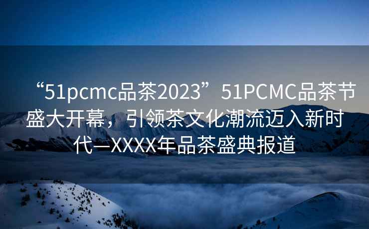 “51pcmc品茶2023”51PCMC品茶節(jié)盛大開幕，引領茶文化潮流邁入新時代—XXXX年品茶盛典報道