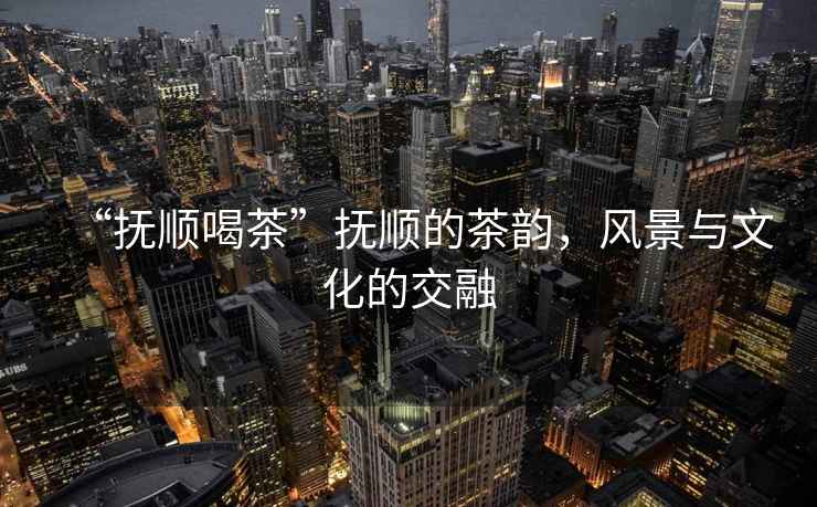 “撫順喝茶”撫順的茶韻，風(fēng)景與文化的交融