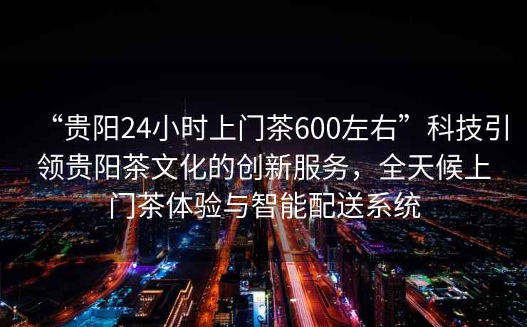 “貴陽24小時上門茶600左右”科技引領(lǐng)貴陽茶文化的創(chuàng)新服務(wù)，全天候上門茶體驗與智能配送系統(tǒng)