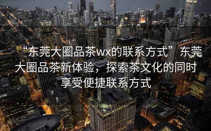 “東莞大圈品茶wx的聯(lián)系方式”東莞大圈品茶新體驗(yàn)，探索茶文化的同時(shí)享受便捷聯(lián)系方式