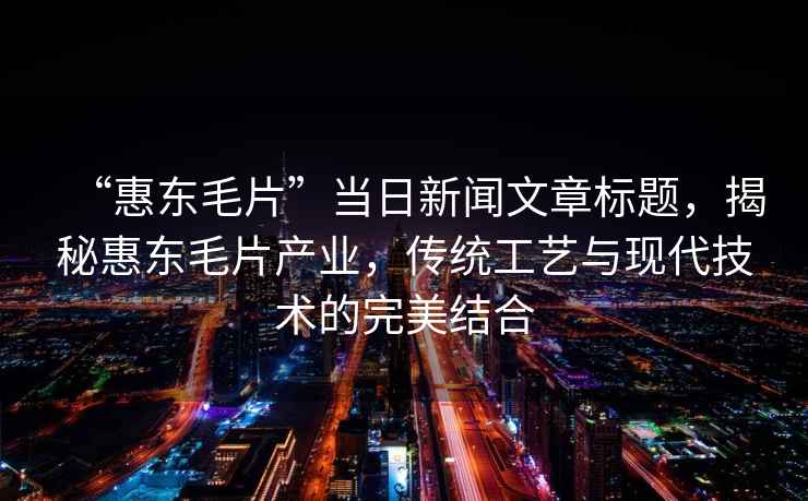 “惠東毛片”當(dāng)日新聞文章標(biāo)題，揭秘惠東毛片產(chǎn)業(yè)，傳統(tǒng)工藝與現(xiàn)代技術(shù)的完美結(jié)合