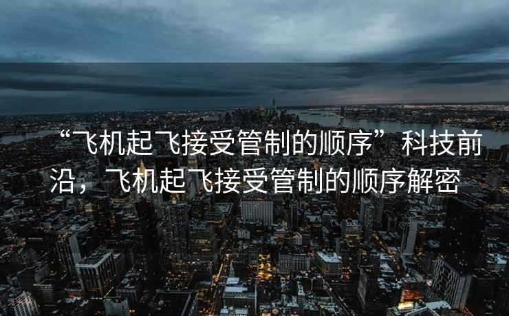 “飛機(jī)起飛接受管制的順序”科技前沿，飛機(jī)起飛接受管制的順序解密