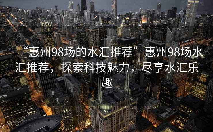 “惠州98場的水匯推薦”惠州98場水匯推薦，探索科技魅力，盡享水匯樂趣