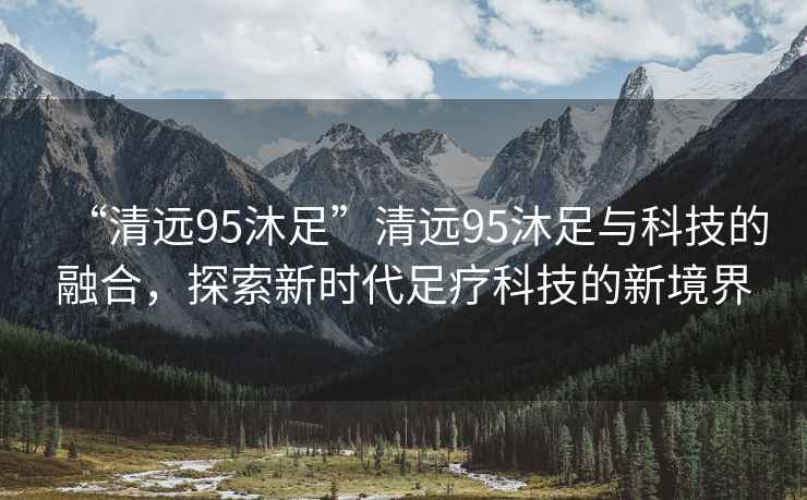 “清遠(yuǎn)95沐足”清遠(yuǎn)95沐足與科技的融合，探索新時(shí)代足療科技的新境界